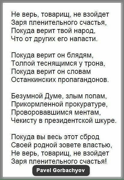 Не верь товарищ не взойдет Заря пленительного счастья Покуда верит твой народ Что от ДРУГИХ его напасти Покуда верит он бпядям Толпой теснящимся у трона Покуда верит он словам Останкинских пропагандонов Безумной Думе злым полам Прикормленной прокуратуре Проворовавшимся ментам Чекисту в президентской шкуре Покуда вы весь этот сброд Своей родной зовете властью Не верь товарищ не взойдет Заря плените