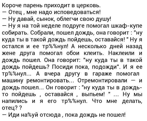 Короче парень приходит в церковь Отец мне надо исповедоваться Ну давай сынок облегчи свою душу Ну я на той неделе подруге помогал шкаф купе собирать Собрали пошел дождь она говорит куда ты в такой дождь пойдешь оставайся остался и ее трнул А несколько дней назад жене друга помогал обои клеить Наклеили и дождь пошел Она говорит ну куда ты в такой дождь пойдешь Посиди лока подожди И я ее трнул А вче