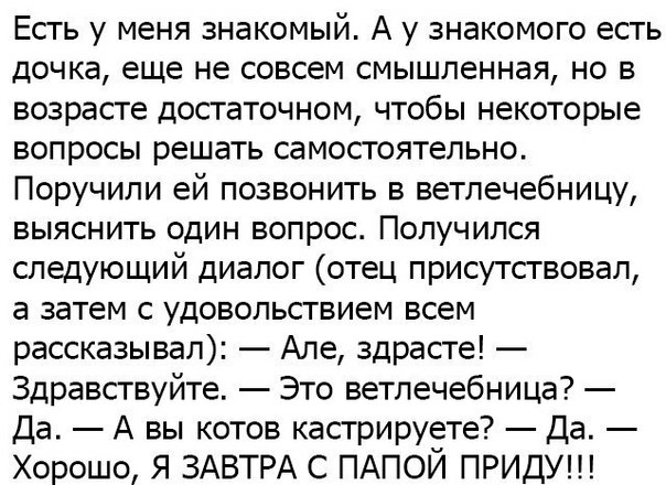 Есть у меня знакомый А у знакомого есть дочка еще не совсем смышленная но в возрасте достаточном чтобы некоторые вопросы решать самостоятельно Поручили ей позвонить в ветпечебницу выяснить один вопрос Получился следующий диалог отец присутствовал а затем с удовольствием всем рассказывал Але здрасте Здравствуйте Это ветлечебница Да А вы котов кастрируете Да Хорошо Я ЗАВТРА С ПАПОЙ ПРИДУ