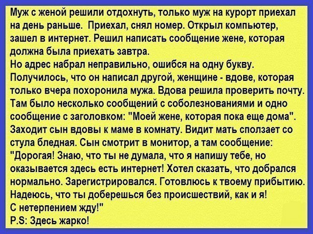 Муж с женой решили отдохнуть только муж на курорт приехал на день раньше Приехал сняп номер Открыл компьютер зашел в интернет Решил написать сообщение жене которая должна была приехать завтра Но адрес набрал неправильно ошибся на одну букву Получилось что он написал другой женщине вдове которая только вчера похоронила мужа Вдова решила проверить почту Там было несколько сообщений с соболезнованиям