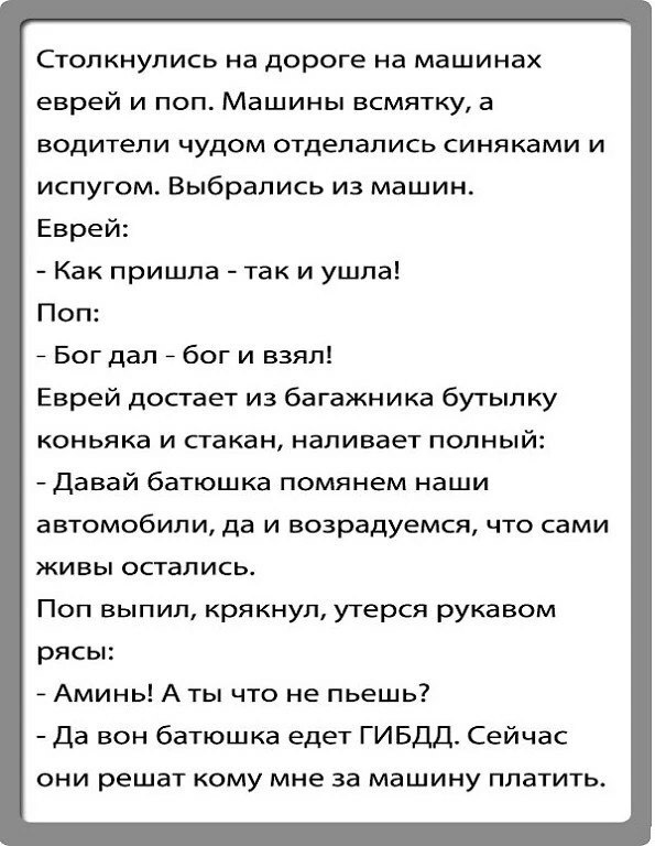 Столкнулись на дороге на машинах еврей и поп Машины всмятку а водители чудом отделались синяками и испугом Выбрались из машин Еврей Как пришла так и ушла Поп _ Бог дал _ бог и взял Еврей достает из багажника бутылку коньяка и стакан наливает попный Давай батюшка помянем наши ВВТОМОбИЛИ да И возрадуемся ЧТО сами живы остались Поп выпил крякнул утерся рукавом рясы Аминь А ты что не пьешь7 Да вон бат
