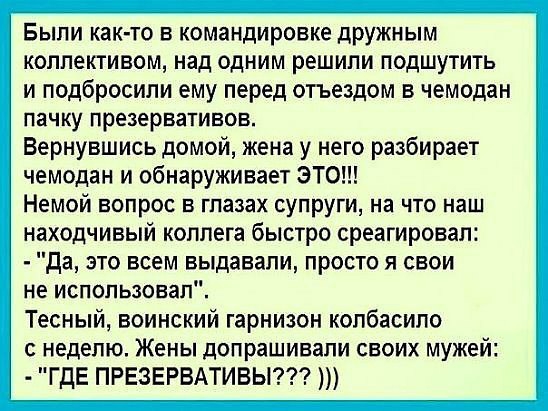 Были как то в командировке дружным коллективом над одним решили подшутить и подбросили ему перед отъездом в чемодан пачку презервативов Вернувшись домой жена у него разбирает чемодан и обнаруживает ЭТО Немой вопрос в глазах супруги на что наш находчивый коллега быстро среагировал да это всем выдавали просто я свои не использовал Тесный воинский гарнизон копбасипо с неделю Жены допрашивали своих му