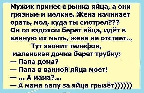 Мужик принес с рынка яйца а они грязные и мелкие Жена начинает орать мол куда ты смотрел Он со вздохом берет яйца идёт в ванную ИХ МЫТЬ жена не отстает Тут звонит телефон маленькая дочка берет трубку Папа дома Папа в ванной яйца моет А мама А мама папу за яйца грызёт_