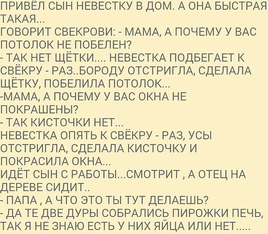 ПРИВЁЛ СЫН НЕВЕСТКУ в дОМ А ОНА БЫСТРАЯ ТАкАя ГОВОРИТ СВЕКРОВИ МАМА А ПОЧЕМУ У ВАС потолок НЕ ПОБЕЛЕН ТАк НЕТ щЕтки НЕВЕСТКА ПОДБЕГАЕТ к СВЕКРУ РАЗБОРОДУ ОТСТРИГЛА СДЕЛАЛА ЩЁТКУ ПОБЕЛИЛА потолок МАМА А ПОЧЕМУ У ВАС окНА НЕ ПОКРАШЕНЫ ТАк кисточки НЕТ НЕВЕСТКА ОПЯТЬ к СВЁКРУ РАЗ усы ОТСТРИГЛА СДЕЛАЛА кисточку и ПОКРАСИЛА ОКНА ИДЁТ СЫН С РАБОТЬСМОТРИТ А ОТЕЦ НА ДЕРЕВЕ сидит ПАПА А что это ты ТУТ ДЕЛА