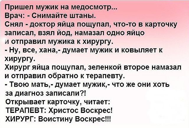 Пришел мужик на медосмотр Врач Снимайте штаны Снял доктор яйца пощупал что то в карточку записал взял йод намазал одно яйцо и отправил мужика к хирургу Ну все хана думает мужик и ковыляет к ХИРУРГУ Хирург яйца пощупал зеленкой второе намазал и отправил обратно к терапевту Твою мать думает мужик что же они хоть за диагноз записали Открывает карточку читает ТЕРАПЕВТ Христос Воскрес ХИРУРГ Воистину В