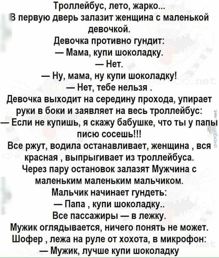 Троллейбус лето жарко В первую дверь запазит женщина с маленькой девочкой девочка противно гундит Мама купи шоколадку Нет Ну мама ну купи шоколадку Нет тебе нельзя девочка выходит на середину прохода упирает руки в боки и заявляет на весь троллейбус Если не купишь я скажу бабушке что ты у папы писю сосешь Все ржут водила останавливает женщина вся красная выпрыгивает из троллейбуса Через пару остан