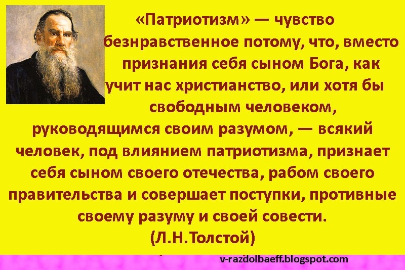 Патриотизм чувство езнравственное потому что вместо признания себя сыном Бога как учит нас христианство или хотя бы свободным человеком руководящимся своим разумом всякий человек под влиянием патриотизма признает себя сыном своего отечества рабом своего правительства и совершает поступки противные своему разуму и своей совести ЛНТолстой