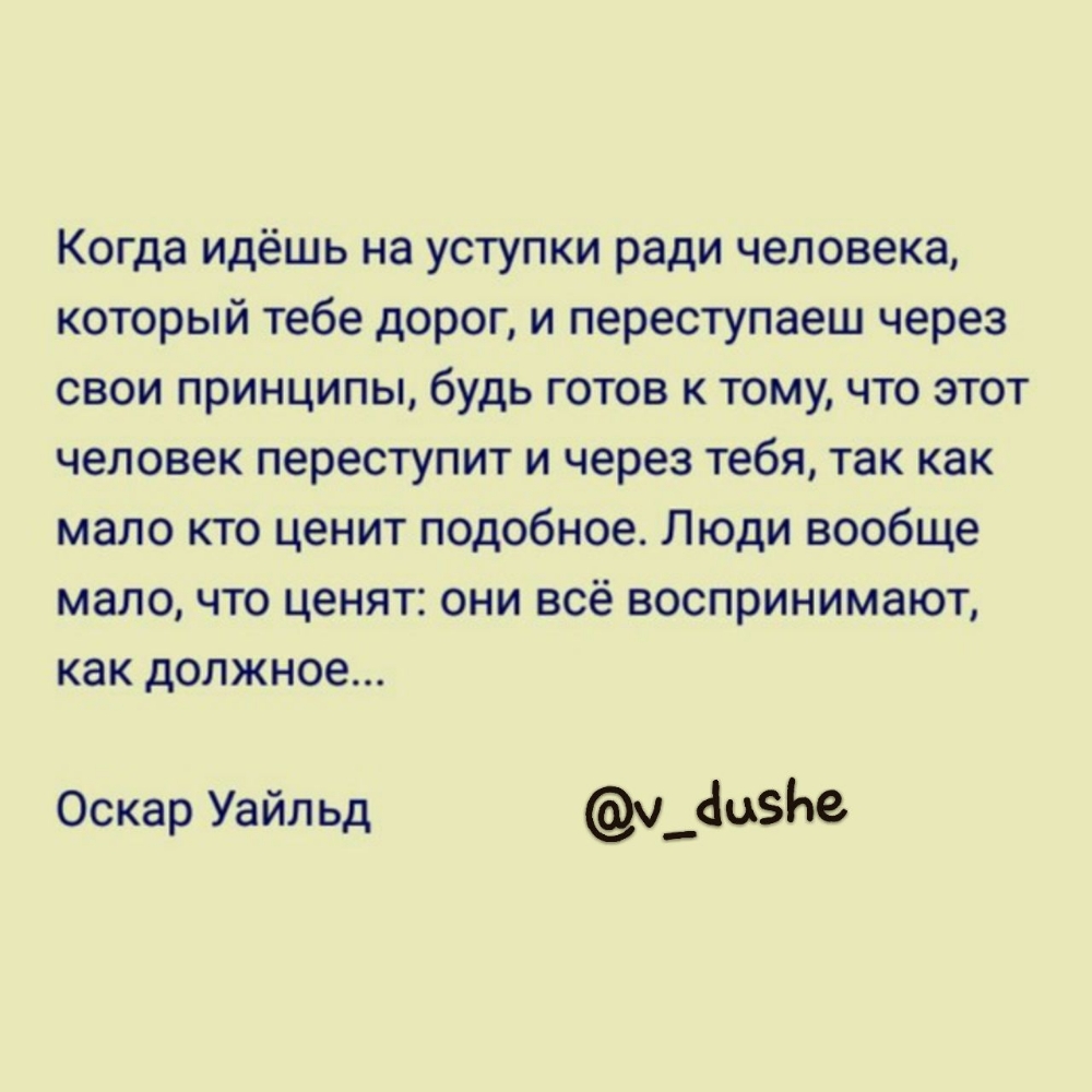 Когда идёшь на уступки ради человека который тебе дорог и переступаеш через свои принципы будь готов к тому что этот человек переступит и через тебя так как мало кто ценит подобное Люди вообще мало что ценят они всё воспринимают как должное Оскар Уайльд ч__1цЬе
