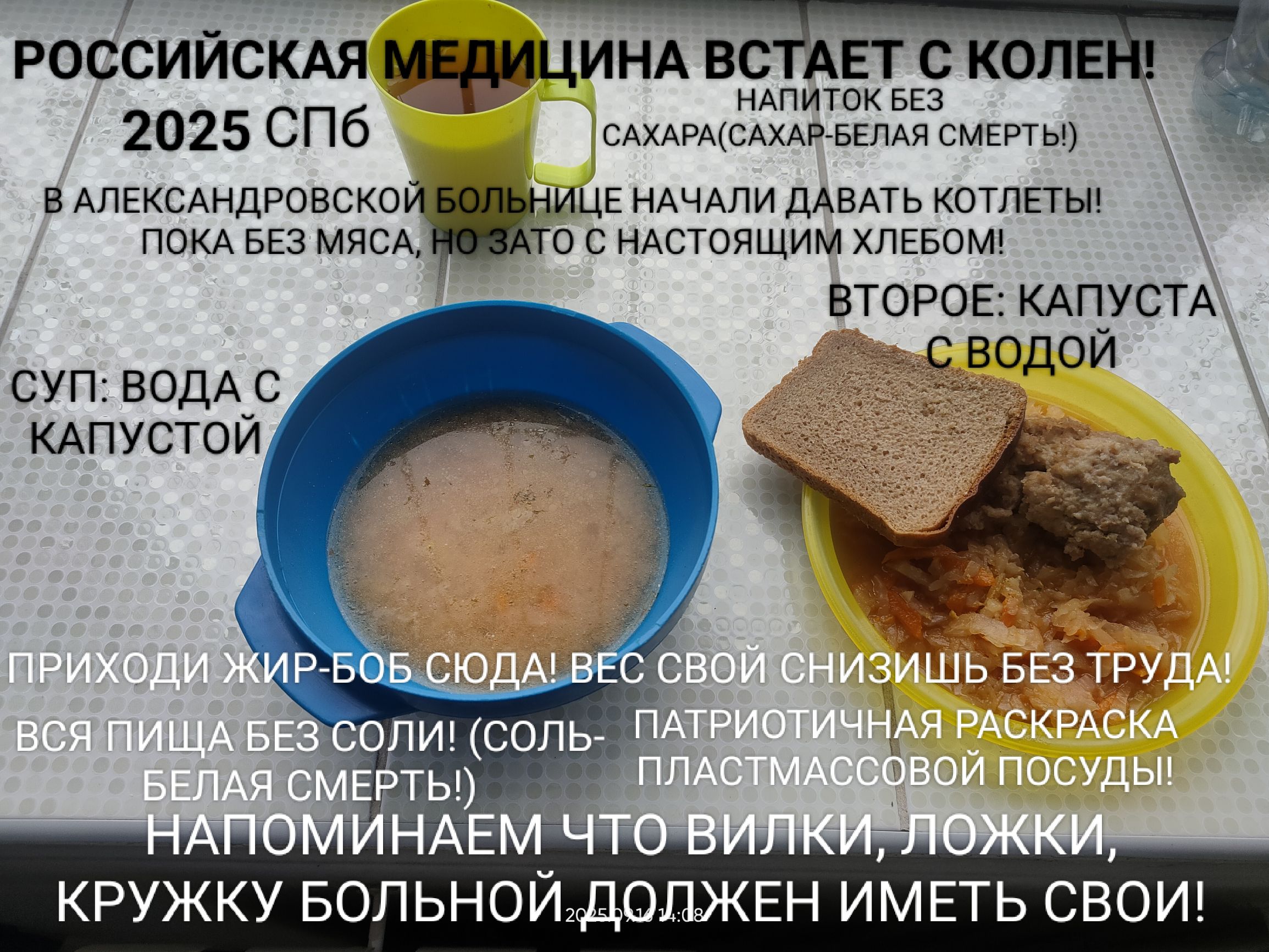 РОССИЙСКАЯ МЕДИЦИНА ВСТАЕТ С КОЛЕН! 2025 СПБ В АЛЕКСАНДРОВСКОЙ БОЛЬНИЦЕ НАЧАЛИ ДАВАТЬ КОТЛЕТЫ! ПОКА БЕЗ МЯСА, НО ЗАТО С НАСТОЯЩИМ ХЛЕБОМ! СУП: ВОДА С КАПУСТОЙ ВТОРОЕ: КАПУСТА С ВОДОЙ ПРИХОДИ ЖИР-БОБ СЮДА! ВЕС СВОЙ СНИЗИ БЕЗ ТРУДА! ВСЯ ПИЩА БЕЗ СОЛИ! (СОЛЬ- БЕЛАЯ СМЕРТЬ!) НАПОМИНАЕМ ЧТО ВИЛКИ, ЛОЖКИ, КРУЖКУ БОЛЬНОЙ ДОЛЖЕН ИМЕТЬ СВОЙ!