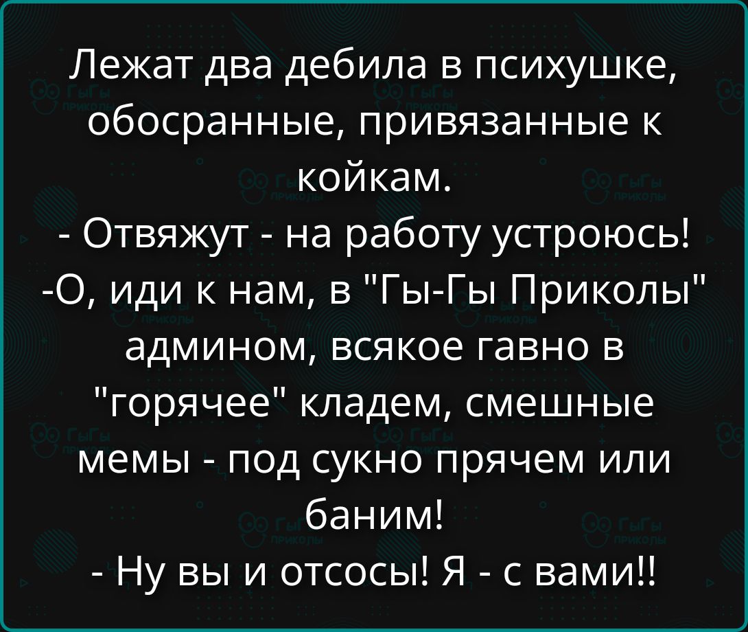 Лежат два дебила в психушке, обособанные, привязанные к койкам. - Отвязуют - на работу устроюсь! -О, иди к нам, в 'Гы-Гы Приколы' админом, всякое гавно в 'горячее' кладем, смешные мемы - под сукно прячем или баним! - Ну вы и отсосы! Я - с вами!!