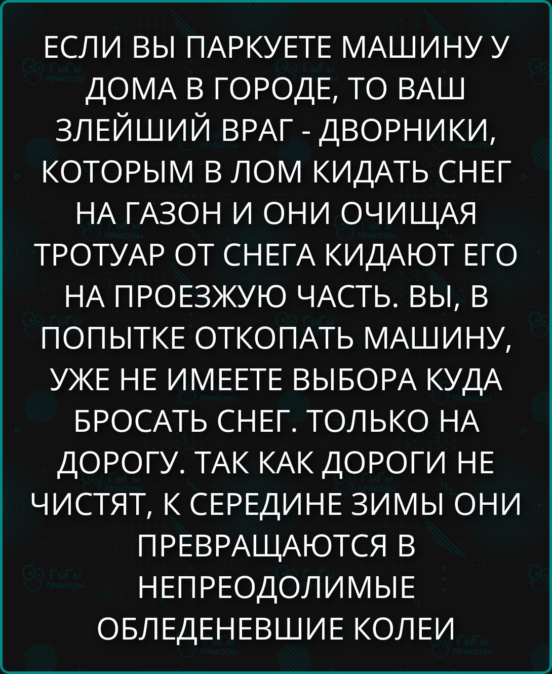 ЕСЛИ ВЫ ПАРКУЕТЕ МАШИНУ У ДОМА В ГОРОДЕ, ТО ВАШ ЗЛЕЙШИЙ ВРАГ - ДВОРНИКИ, КОТОРЫМ В ЛОМ КИДАТЬ СНЕГ НА ГАЗОН И ОНИ ОЧИЩАЯ ТРОТУАР ОТ СНЕГА КИДАЮТ ЕГО НА ПРОЕЗЖУЮ ЧАСТЬ. ВЫ, В ПОПЫТКЕ ОТКОПАТЬ МАШИНУ, УЖЕ НЕ ИМЕЕТЕ ВЫБОРА КУДА БРОСАТЬ СНЕГ. ТОЛЬКО НА ДОРОГУ ТАК КАК ДОРОГИ НЕ ЧИСТЯТ, К СЕРЕДИНЕ ЗИМЫ ОНИ ПРЕВРАЩАЮТСЯ В НЕПРЕОДОЛИМЫЕ ОБЛЕДЕНЕВШИЕ КОЛЕИ