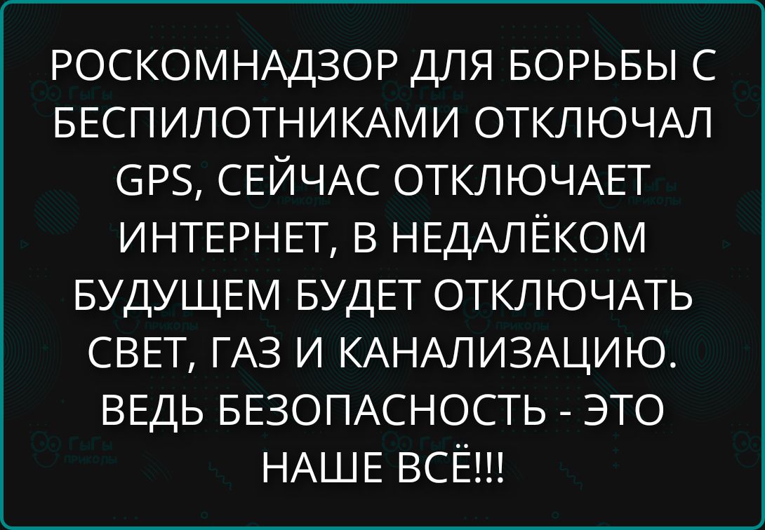 РОСКОМНАДЗОР ДЛЯ БОРЬБЫ С БЕСПИЛОТНИКАМИ ОТКЛЮЧАЛ GPS, СЕЙЧАС ОТКЛЮЧАЕТ ИНТЕРНЕТ, В НЕДАЛЁКОМ БУДУЩЕМ БУДЕТ ОТКЛЮЧАТЬ СВЕТ, ГАЗ И КАНАЛИЗАЦИЮ. ВЕДЬ БЕЗОПАСНОСТЬ - ЭТО НАШЕ ВСЁ!!!