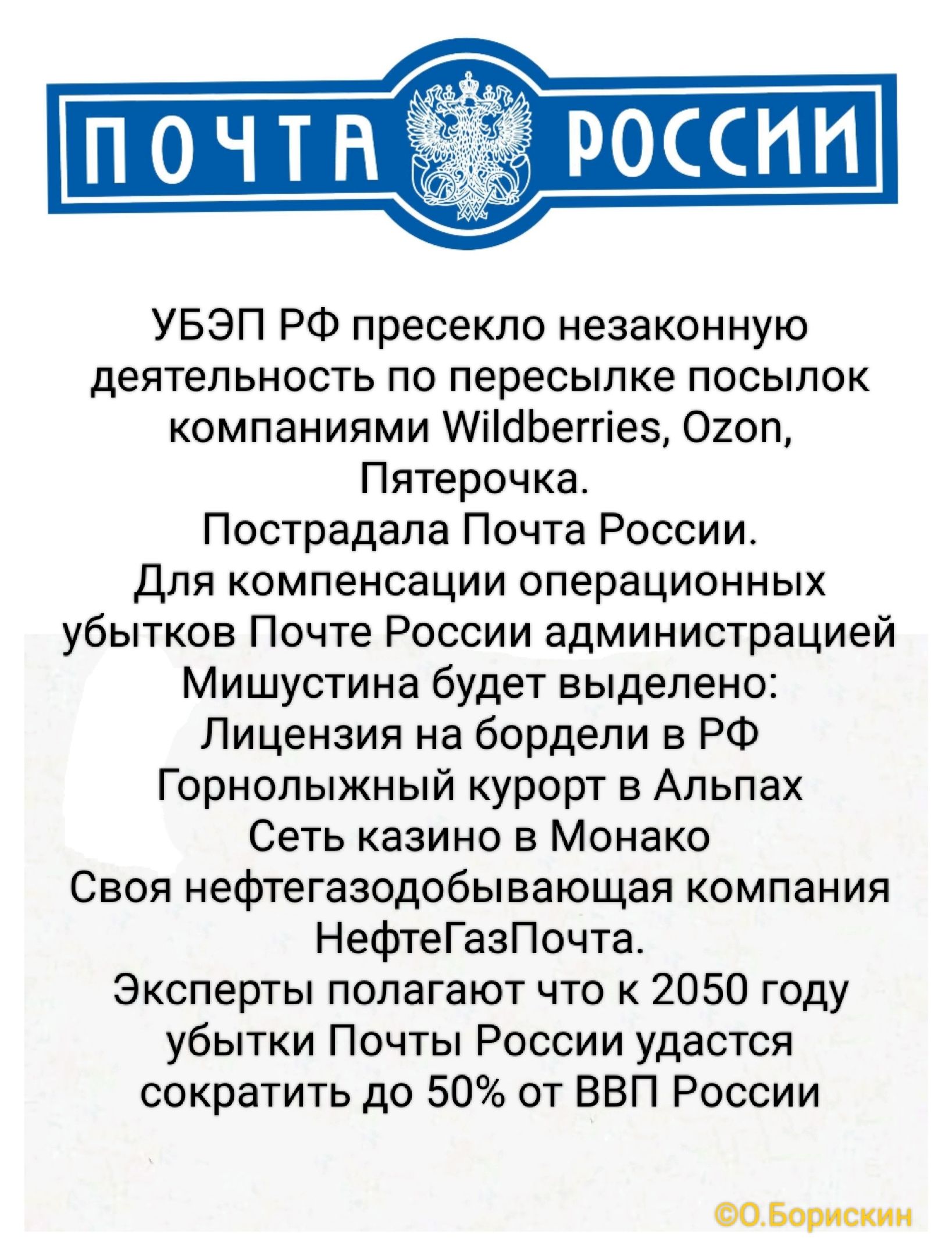 ПОЧТА РОССИИ

УБЭП РФ пресекло незаконную деятельность по пересылке посылок компаниями Wildberries, Ozon, Пятерочка.
Пострадала Почта России. Для компенсации операционных убытков Почте России администрацией Мишустина будет выделено:
Лицензия на бордели в РФ
Горнольный курорт в Альпах
Сеть казино в Монако
Своя нефтегазодобывающая компания
НефтегазПочта.
Эксперты полагают что к 2050 году убытки Почты России удастся сократить до 50% от ВВП России