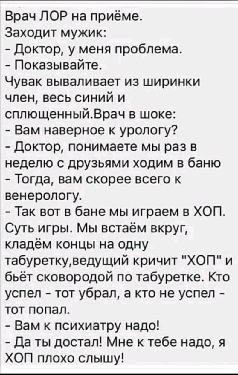 Врач ЛОР на приёме Заходит мужик Доктор у меня проблема Показывайте Чувак вываливает из ширинки член весь синий и сплющенныйВрач в шоке Вам наверное к урологу Доктор понимаете мы раз в неделю с друзьями ходим в баню Тогда вам скорее всего к венерологу Так вот в бане мы играем в ХОП Суть игры Мы встаём вкруг кладём концы на одну табуреткуведущий кричит ХОП и бьёт сковородой по табуретке Кто успел т