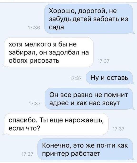 Хорошо дорогой не забудь детей забрать из сада хотя мелкого я бы не забирал он задолбал на обоях рисовать Ну и оставь ОН все равно не ПОМНИТ адрес И как нас ЗОВУТ спасибо Ты еще нарожаешь если что Конечно это же почти как принтер работает