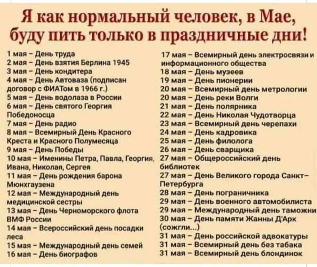 Я как нормальный человек 3 Мне буду пить только в праздничные дни 1 мая день труде 2 мея дань вития Берлина 1945 3 мая день кондитера 4 мая день Автопа подмсан договор с ФИАТом 1966 г 5 мои дань оодолаве в России 6 мая день святого Георгия Победоносцо 7 мая день редко 8 мая Всемирный день пресного Креста и Красного Попумесяца 9 мая день Победы 10 мая Именины Петре Пеале Георгия Иоана Николая Серге
