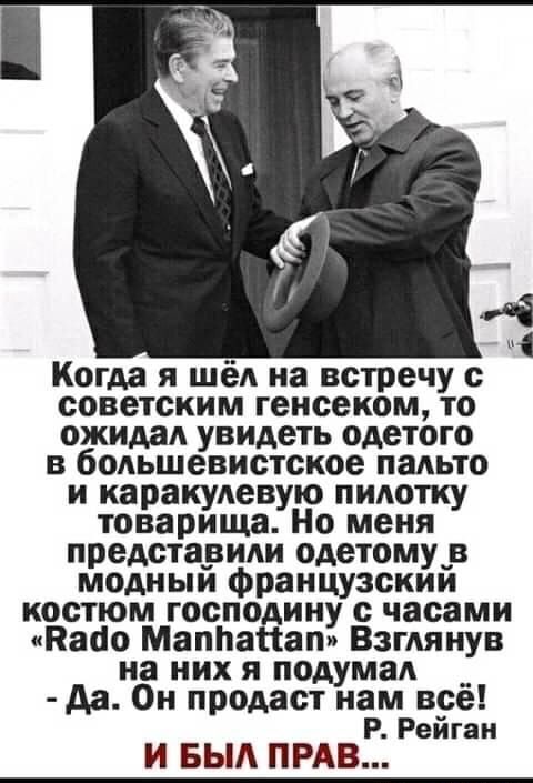 Когда я шел на встречу с советским генсеком то ожидал увидеть одетого в большевистское пальто и каракулевую пилотку товарища Но меня представили одетому_в модиыи французскии костюм господину с часами Кабо МаппаНап Взглянув на них я подумал _ да Он продаст нам все Р Рейган И БЫА ПРАВ