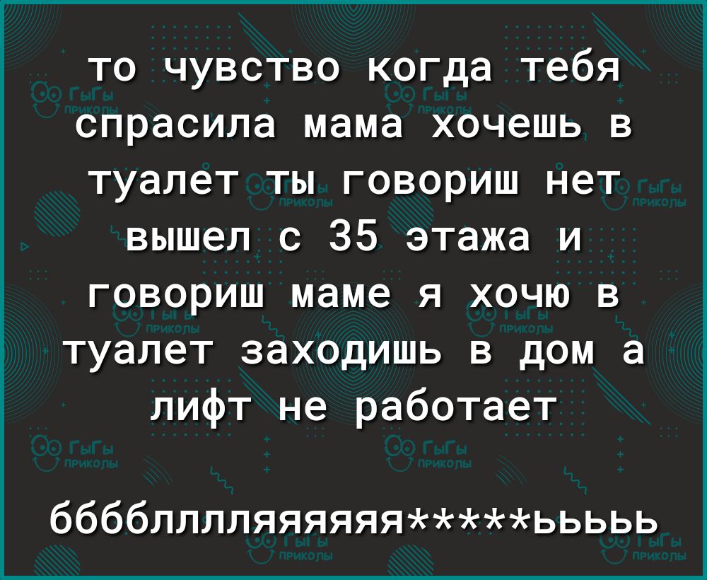 то чувство когда тебя спрасила мама хочешь в туалет ты говориш нет вышел с  35 этажа и говориш маме я хочю в туалет заходишь в дом а лифт не работает  бббблллляяяяяяььььь -