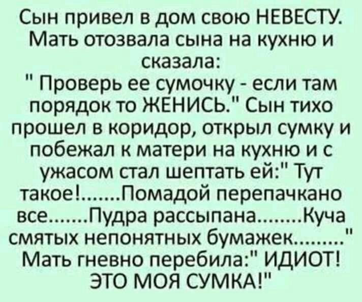 Сын привел в дом свою НЕВЕСТУ Мать отозвала сына на кухню и сказала Проверь ее сумочку если там порядок то ЖЕНИСЬ Сын тихо прошел в коридор открыл сумку и побежал к матери на кухню и с ужасом стал шептать ей Тут такое Помадой перепачкано все Пудра рассыпана Куча смятых непонятных бумажек Мать гневно перебила ИДИОТ ЭТО МОЯ СУМКА