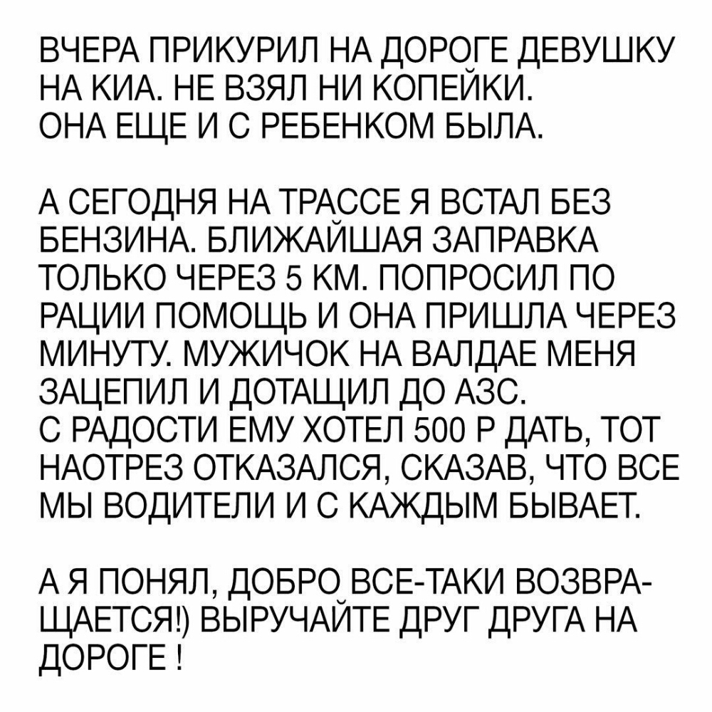 ВЧЕРА ПРИКУРИЛ НА ДОРОГЕ ДЕВУШКУ НА КИА НЕ ВЗЯЛ НИ КОПЕИКИ ОНА ЕЩЕ И С РЕБЕНКОМ БЫЛА А СЕГОДНЯ НА ТРАССЕ я ВСТАЛ БЕЗ БЕНЗИНА БЛИЖАЙШАЯ ЗАПРАВКА только ЧЕРЕЗ 5 км ПОПРОСИЛ по РАЦИИ помощь И ОНА ПРИШЛА ЧЕРЕЗ минуту мужичок НА ВАЛДАЕ МЕНЯ ЗАЦЕПИЛ И ДОТАЩИЛ до АЗС С РАДОСТИ ЕМУ ХОТЕЛ 500 Р ДАТЬ ТОТ НАОТРЕЗ ОТКАЗАЛСЯ СКАЗАВ что ВСЕ мы ВОДИТЕЛИ И С КАЖДЫМ БЫВАЕТ А Я ПОНЯЛ ДОБРО ВСЕ ТАКИ ВОЗВРА ЩАЕТСЯ ВЫ