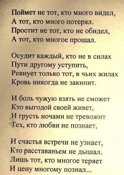 Поймет не тот кю много видел А тот кто много потерял Простит не тот кто не обидел А тог кю многое прощал Осудит каждый кто не в силах Пути другому уступить Ревиует только тот в чьих жилах Кровь никогда не закипит И боль чужую взять не сможет Кто выгодой своей живет И грусть ночами не тревожит Тех кю любви не познает И счастья встречи не узнает Кю расставаньем не дышал Лишь тот кто многое теряет И 