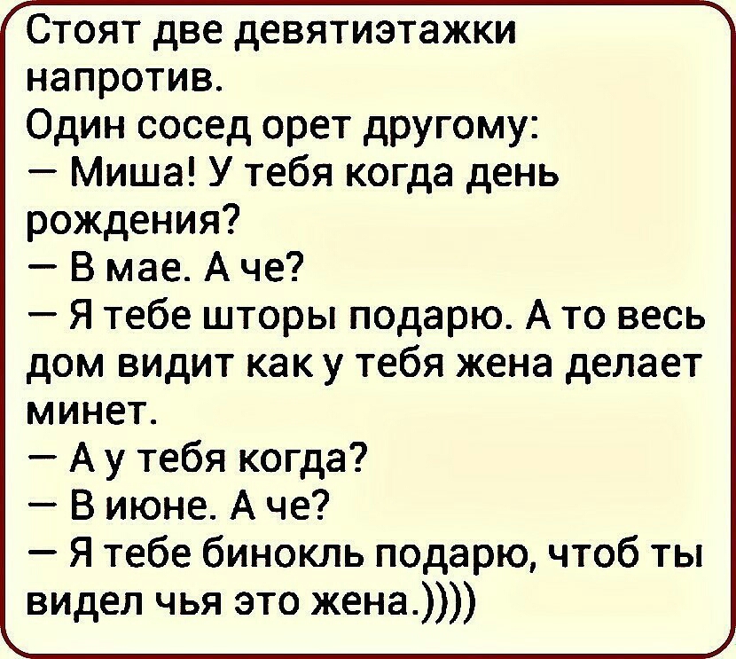 Стоят две девятиэтажки напротив Один сосед орет другому Миша У тебя когда день рождения В мае А че Я тебе шторы подарю А то весь дом видит как у тебя жена делает минет А у тебя когда В июне А че Я тебе бинокль подарю чтоб ты видел чья это жена