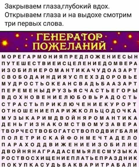 Закрываем гпазагпубокий вдох Открываем ГЛВЭЗ И на выдохе СМОТрИМ три первых слова ГЕНЕРАТОЕ _ ПОЖЕЛАНИИ МОРЕГАРМОНИЯПРЕЛЛОЖЕНИЕСЫН ПУТЕШЕСТВИЕИСЦЕПЕНИЕДОМВЕРА ИЗОБИПИЕРОМАНТИКАЧУДОАЗАРТ СВОБОДАИНдИПУСПЕХЗдОРОВЬЕ МУдРОСТЬОКЕАНСБАдЬБААЗАРТ ПЕРЕМЕНЫДРУЗЬЯСЧАСТЬЕГОРЫ ВДОХНОВЕНИЕЛЮБОБЬРАДОСТЬ СТРАСТЬПРИКПЮЧЕНИЕКУРОРТ ОТНОШЕНИЕПАРИЖКОЛЬЦОДОЧКА МУЗЫКАРИМДЕОЙНЯРОМАНТИКА дЕНЬГИЗНАКОМСТВОМУЗАБЕРА ТВОРЧЕСТВО