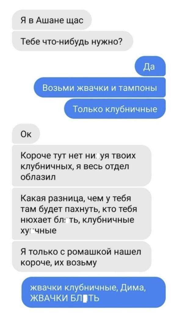 Я в Ашане щас Тебе что нибудь нужно ВОЗЬМИ ЖВЭЧКИ И ТЭМПОНЫ Только кпубничные Ок Короче тут нет ни уя твоих клубничных я весь отдел облазил Какая разница чем у тебя там будет пахнуть кто тебя нюхает блгть клубничные хуг чные Я только с ромашкой нашел короче их возьму жвачки клубничные Дима ЖВАЧКИ БПТЬ