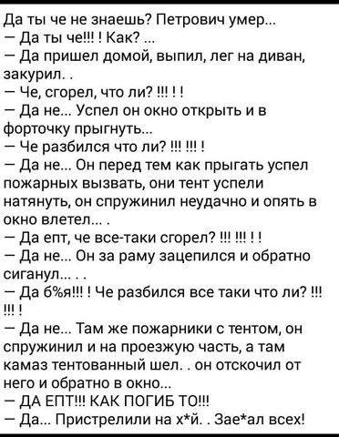 Да ты че не знаешь Петрович умер Да ты чаш Как Да пришел домой выпил лег на диван закурил Че сгорел что пи7 Да не Успел он окно открыть и в Форточку прыгнуть Че разбился что ли Да не Вы перед тем как прыгать успел пожарных вызвать они тент успели натянут он спружинил неудачно и опять в окно влетел Да епт че всетаки сгорет 7 Да не о за раму зацепился и обратно сигануп Да 69 Че разбился все таки что