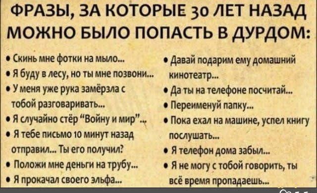 ФРАЗЫ ЗА КОТОРЫЕ 30 ЛЕТ НАЗАД МОЖНО БЫЛО ПОПАСТЬ В ДУРДОМ кино мне фотки на мыло о давай поддрим ему домашний и буду в лесу но ты мне позвони кинотеатр У меня уже рука замёрзла о да ты на телефоне посчитай тобой разговаривать Переимемуй папку в Я случайно стёр Войну и мир Пока ехал на машине успел книгу в Я тебе письмо 10 минут назад помушать отправил Ты его получил я телефон дома забыл Положи мне
