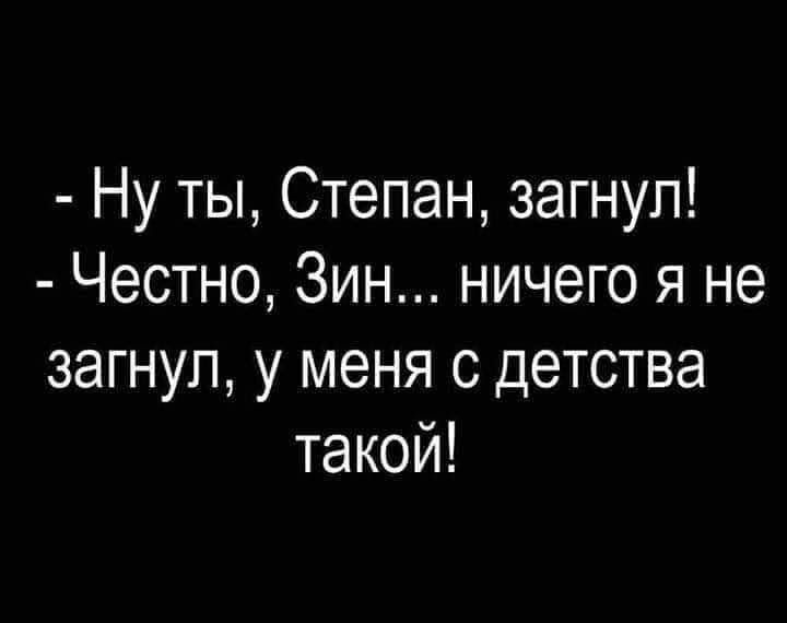 Ну ты Степан загнул Честно Зин ничего я не загнул у меня с детства такой