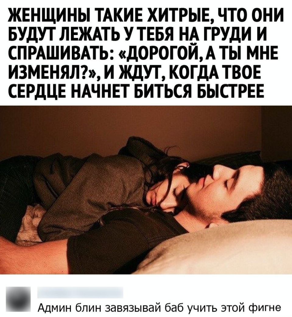 ЖЕНЩИНЫ ТАКИЕ ХИТРЫЕ ЧТО ОНИ БУДУТ ЛЕЖАТЬ У ТЕБЯ НА ГРУДИ И СПРАШИВАТЬ ДОРОГОИА ТЫ МНЕ ИЗМЕНЯЛ И ЖДУТ КОГДА ТВОЕ СЕРДЦЕ НАЧНЕТ БИТЬСЯ БЫСТРЕЕ Админ блин завязывай баб учить этой фигне