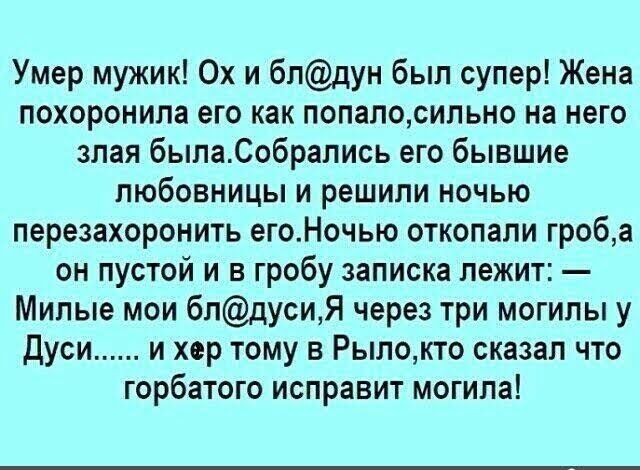 Умер мужик Ох и бпдун был супер Жена похоронила его как попалосильно на него злая былаСобрались его бывшие любовницы и решили ночью перезахоронить егоНочью откопали гроба он пустой и в гробу записка лежит Милые мои блдусиЯ через три могилы у Дуси и хер тому в Рылокто сказал что горбатого исправит могила