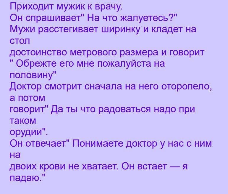 Приходит мужик к врачу Он спрашивает На что жалуетесь Мужи расстегивает ширинку и кладет на стол достоинство метрового размера и говорит Обрежте его мне пожалуйста на половину доктор смотрит сначала на него оторопепо а потом говорит Да ты что радоваться надо при таком орудии Он отвечает Понимаете доктор у нас с ним на двоих крови не хватает Он встает я падаю