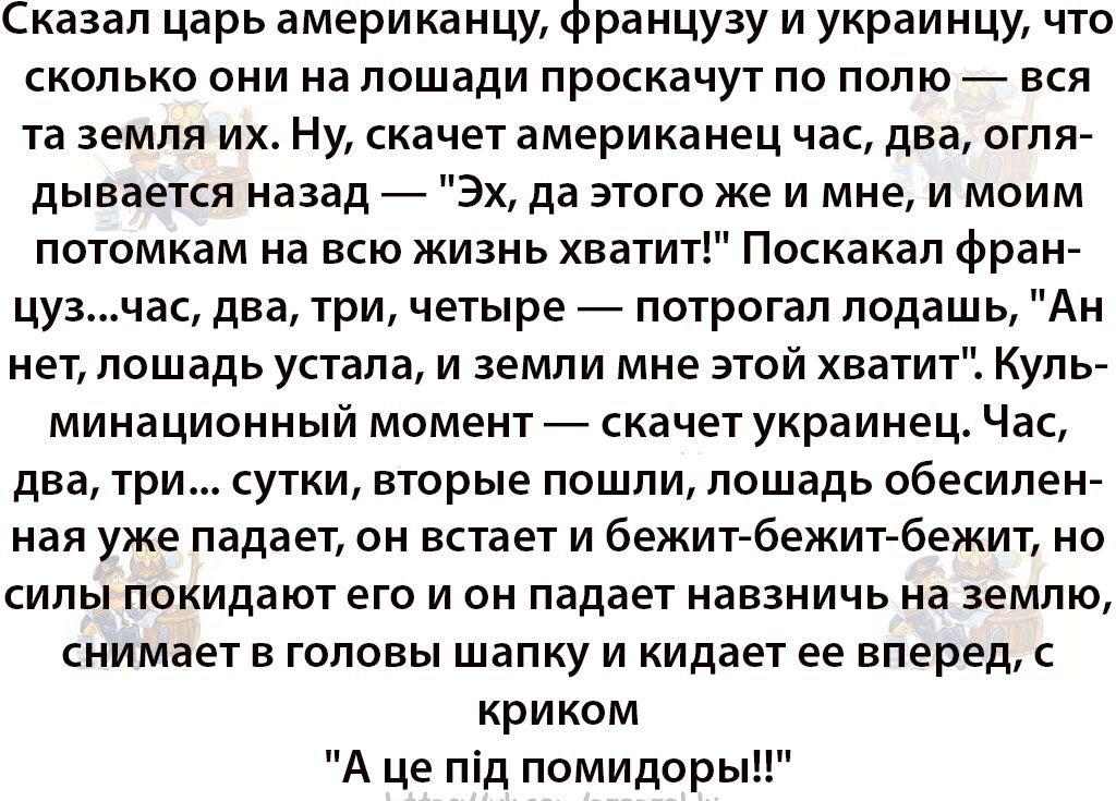Сказал царь американцу французу и украинцу что сколько они на лошади проскачут по полю вся та земля их Ну скачет американец час два огля дывается назад Эх да этого же и мне и моим потомкам на всю жизнь хватит Поскакал фран цузчас два три четыре потрогал лодашь Ан нет лошадь устала и земли мне этой хватит Куль минационный момент скачет украинец Час два три сутки вторые пошли лошадь обесилен ная уже