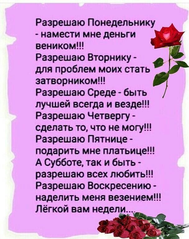 Разрешаю Понедельнику намести мне деньги веником Разрешаю Вторнику для проблем моих стать затворником Разрешаю Среде быть лучшей всегда и везде Разрешаю Четвергу сделать то что не могу Разрешаю Пятнице подарить мне платьице А Субботе так и быть разрешаю всех любить Разрешаю Воскресению наделить меня везением Лёгкой вам недели