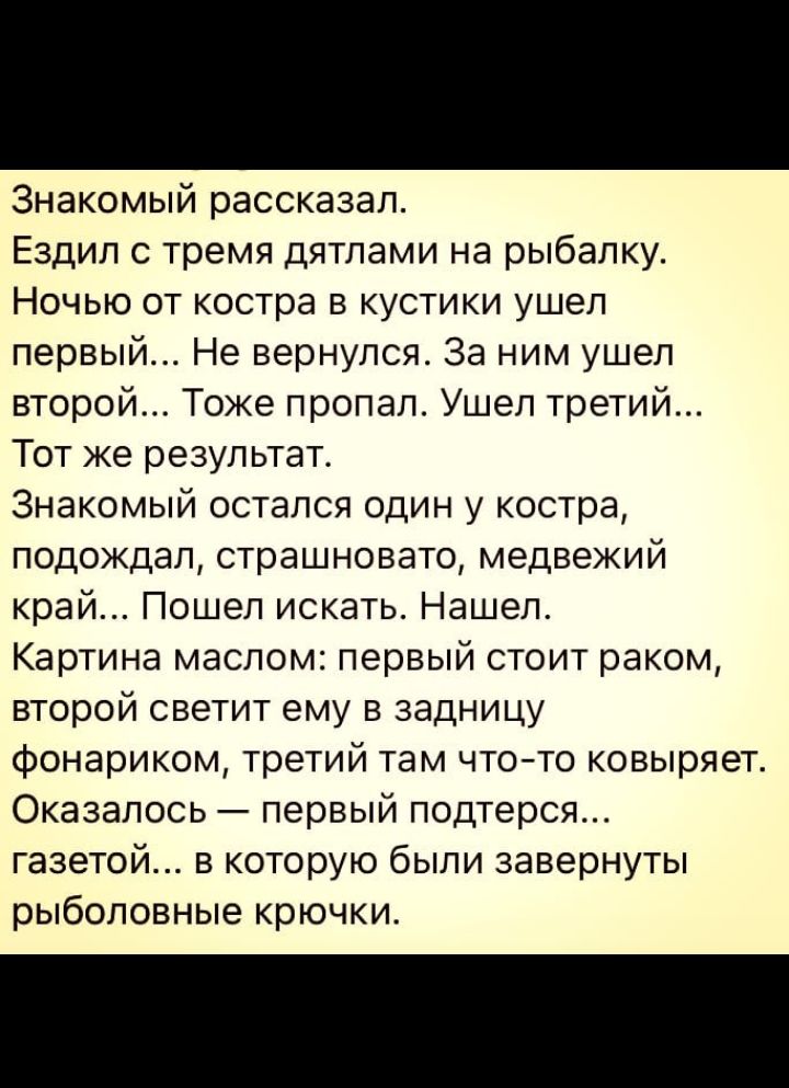 Знакомый рассказал Ездил с тремя дятлами на рыбалку Ночью от костра в кустики ушел первый Не вернулся За ним ушел второй Тоже пропал Ушел третий Тот же результат Знакомый остался один у костра подождал страшновато медвежий край Пошел искать Нашел Картина маслом первый стоит раком второй светит ему в задницу фонариком третий там чтото ковыряет Оказалось первый подтерся газетой в которую были заверн