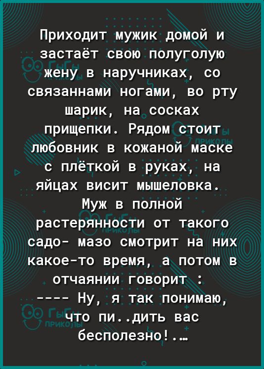Приходит мужик домой и застаёт свою полуголую жену в наручниках со связаннами ногами во рту шарик на сосках прищепки Рядом стоит любовник в кожаной маске с плёткой в руках на яйцах висит мышеловка Муж в полной растерянности от такого садо мазо смотрит на них какоето время а потом в отчаянии говорит Ну я так понимаю что пидить вас бесполезно