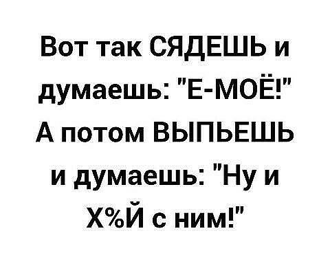 Вот так СЯДЕШЬ и думаешь Е МОЁ А потом ВЫПЬЕШЬ и думаешь Ну и ХЙ с ним