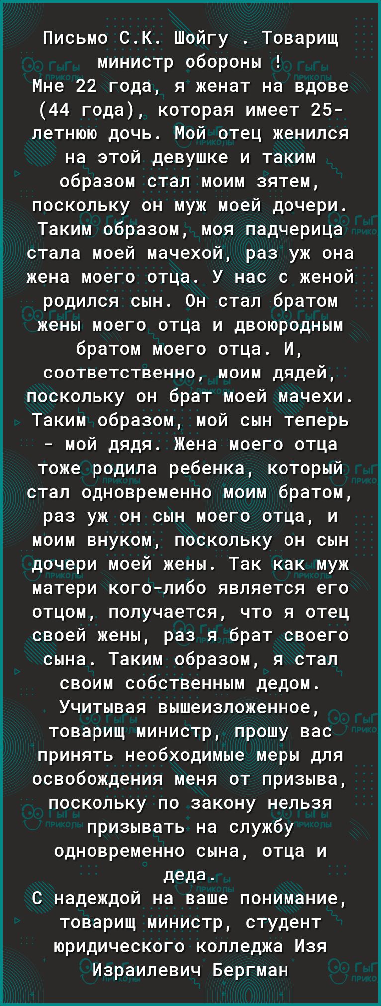 Письмо СК Шойгу Товарищ министр обороны Мне 22 года я женат на вдове 44 года которая имеет 25 летнюю дочь Мой отец женился на этой девушке и таким образом стал моим зятем поскольку он муж моей дочери Таким образом моя падчерица стала моей мачехой раз уж она жена моего отца У нас с женой родился сын Он стал братом жены моего отца и двоюродным братом моего отца И соответственно моим дядей поскольку 