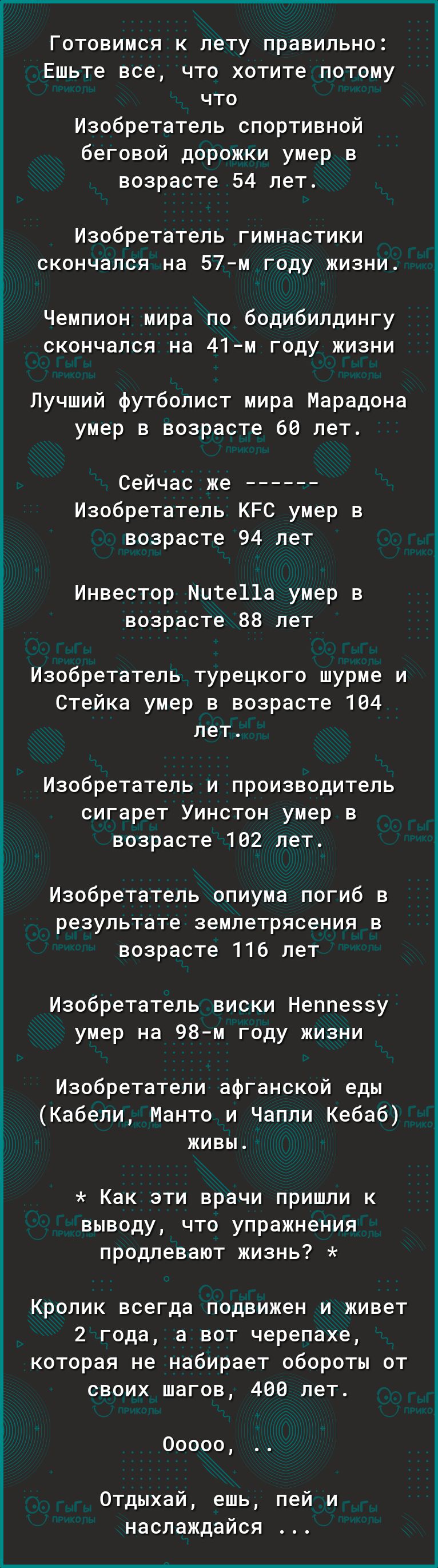 Готовимся к лету правильно Ешьте все что хотите потому что Изобретатель спортивной беговой дорожки умер в возрасте 54 лет Изобретатель гимнастики скончался на 57м году жизни Чемпион мира по бодибилдингу скончался на 41м году жизни Лучший футболист мира Марадона умер в возрасте 60 лет Сейчас же Изобретатель КРС умер в возрасте 94 лет Инвестор Мите11а умер в возрасте 88 лет Изобретатель турецкого шу