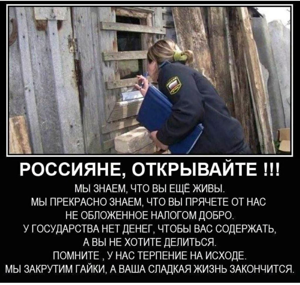 РОССИЯНЕ ОТКРЫВАЙТЕ МЫ ЗНАЕМ ЧТО ВЫ ЕЩЕ ЖИВЫ МЫ ПРЕКРАСНО ЗНАЕМ ЧТО ВЫ ПРЯЧЕТЕ ОТ НАС НЕ ОБЛОЖЕННОЕ НАПОГОМ ДОБРО У ГОСУДАРСТВА НЕТ ДЕНЕГ ЧТОБЫ ВАС СОДЕРЖАТЬ А ВЫ НЕ ХОТИТЕ ДЕЛИТЬСЯ ПОМНИТЕ У НАС ТЕРПЕНИЕ НА ИСХОДЕ МЫ ЗАКРУТИМ ГАЙКИ А ВАША СЛАДКАЯ ЖИЗНЬ ЗАКОНЧИТСЯ