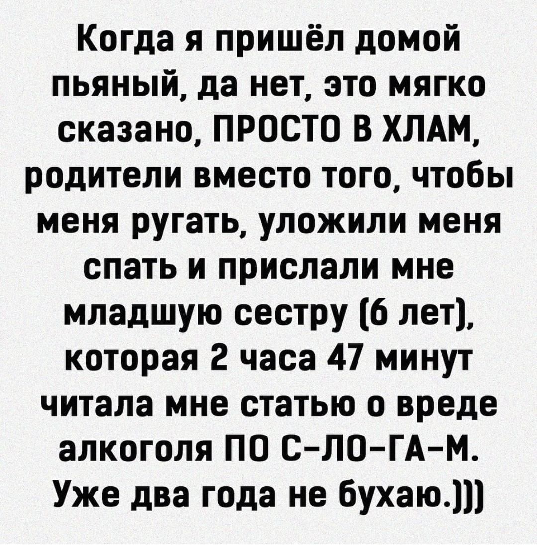 Когда я пришёл домой пьяный да нет это мягко сказано ПРОСТО В ХЛАМ родители вместо того чтобы меня ругать уложили меня спать и прислали мне младшую сестру 6 лет которая 2 часа 47 минут читала мне статью о вреде алкоголя ПО сЛОГАМ Уже два года не бухаю