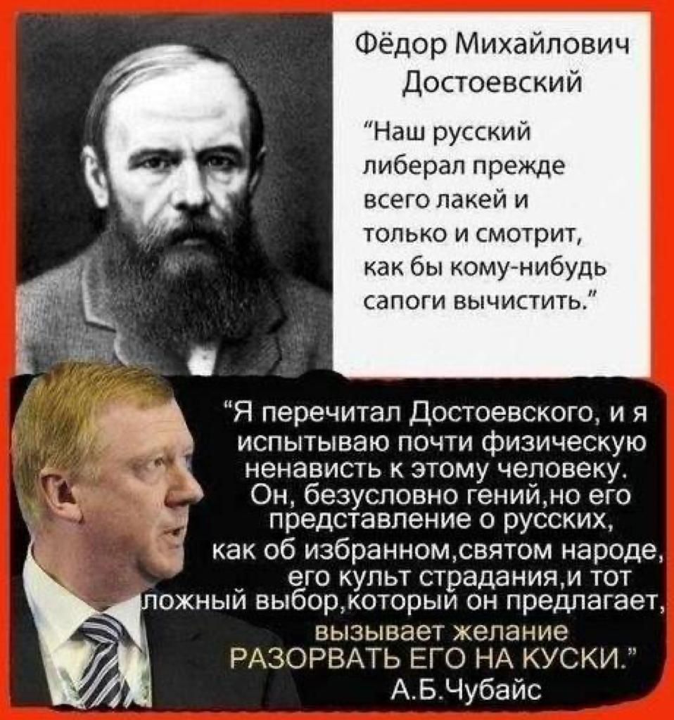 Фёдор Михайлович Достоевский Наш русский либерал прежде всего лакей и только и смотрит как бы комунибудь сапоги вычистить Я перечитал Достоевского и я испытываю почти физическую ненависть к этому человеку Он безусловно генийно его представление о русских как об избранномсвятом народе _ его культ страданиям тот ожныи выборкоторыи он предлагает вызывает желание РАЗОРВАТЬ ЕГО НА КУСКИ АБЧубайс