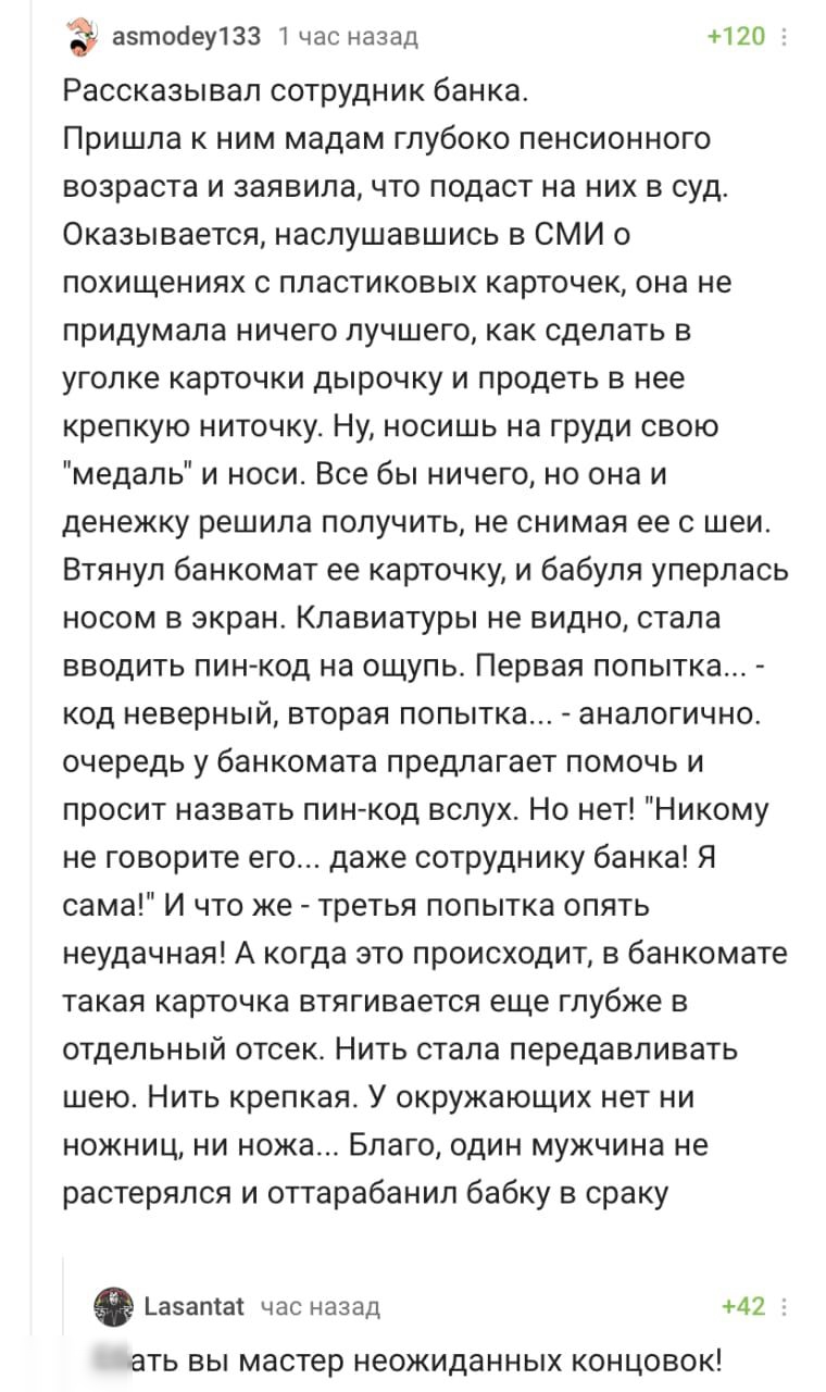 э азтосіеу133 Т час назад 120 Рассказывал сотрудник банка Пришла к ним мадам глубоко пенсионного возраста и заявила что подаст на них в суд Оказывается наслушавшись в СМИ о похищениях с пластиковых карточек она не придумала ничего лучшего как сделать в уголке карточки дырочку и продеть в нее крепкую ниточку Ну носишь на груди свою медаль и носи Все бы ничего но она и денежку решила получить не сни