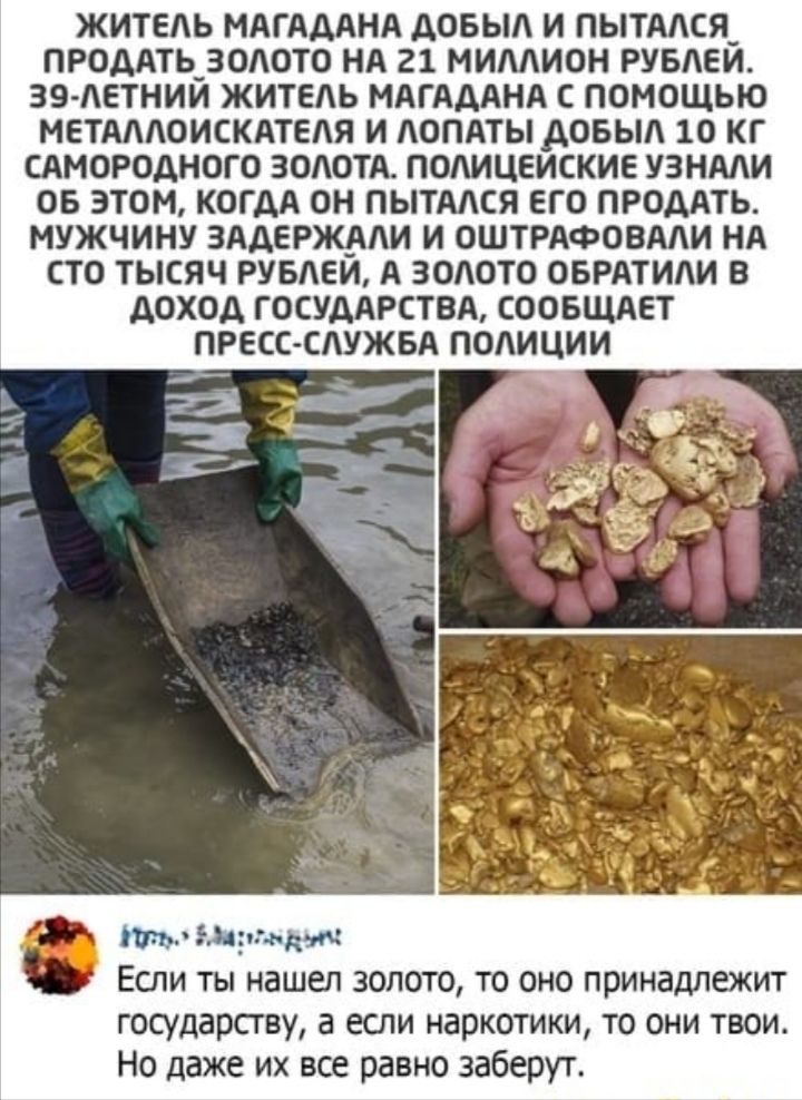 ЖИТЕЛЬ МАГАААНА АОБЫЛ И ПЫТАЛСЯ_ ПРОДАТЬ_ ЗОЛОТО НА 21 МИЛЛИОН РУБЛЕЙ 39 ЛЕТНИЙ ЖИТЕЛЬ МАГАААНА С ПОМОЩЬЮ МЕТАЛЛОИСКАТЕЛЯ И ЛОПАТЫАОБЫЛ 10 КГ САМОРОДНОГ О ЗОЛОТА ПОЛИЦЕИСКИЕ УЗНАЛИ ОБ ЭТОМ КОГДА ОН ПЫТАЛСЯ ЕГО ПРОДАТЬ МУЖЧИНУ ЗААЕРЖАЛИ И ОШТРАФОВАЛИ НА СТО ТЫСЯЧ РУБЛЕЙ А ЗОЛОТО ОБРАТИЛИ 8 АОХОА ГОСУДАРСТВА СООБЩАЕТ ПРЕСС СЛУЖБА ПОЛИЦИИ Утв драк яч Если ты нашел золото то оно принадлежит государств