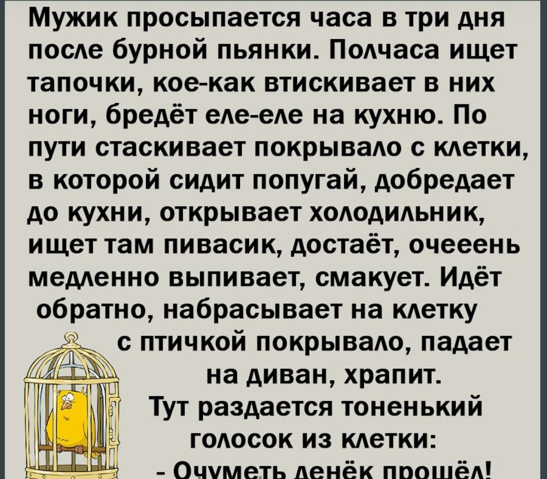 Мужик просыпается часа в три дня посАе бурной пьянки Подчаса ищет тапочки кое как втискивает в них ноги бредёт еде еде на кухню По пути стаскивает покрывадо с кдетки в которой сидит попугай добредает до кухни открывает хододидьник ищет там пивасик достаёт очееень медленно выпивает смакует Идёт обратно набрасывает на кАетку с птичкой покрывадо падает на диван храпит Тут раздается тоненький голосок 