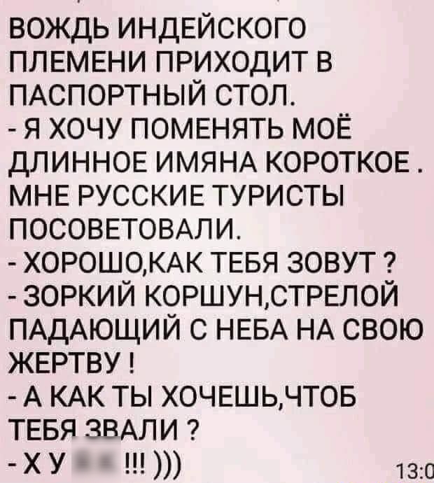 вождь индЕйского ПЛЕМЕНИ приходит в ПАСПОРТНЫЙ стол я хочу ПОМЕНЯТЬ МОЁ ДЛИННОЕ ИМЯНА КОРОТКОЕ МНЕ РУССКИЕ туристы ПОСОВЕТОВАЛИ Х0Р0Ш0КАК ТЕБЯ зовут зоркий КОРШУНСТРЕЛОЙ ПАДАЮЩИЙ с НЕБА НА свою ЖЕРТВУ А КАК ты ХОЧЕШЬЧТОБ ТЕБЯ ЗВАЛИ ХУ 130