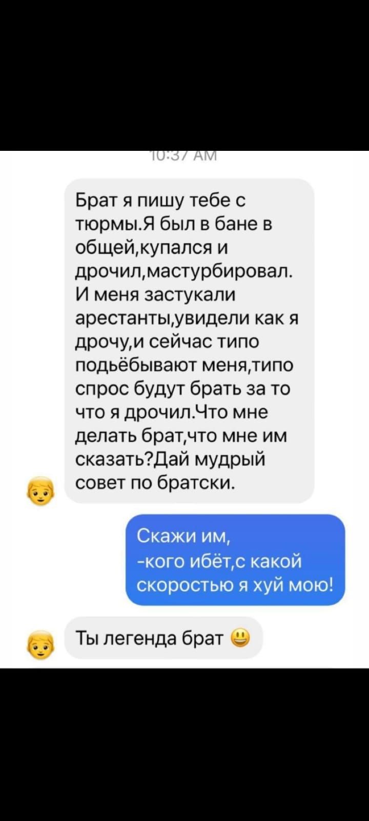 Брат я пишу тебе с тюрмыЯ был в бане в общейкупался и дрочилмастурбировал И меня застукали арестантыувидепи как я дрочуи сейчас типо подьёбывают менятипо спрос будут брать за то что я дрочилЧто мне делать братчто мне им сказатьДай мудрый СОВЭТ ПО братски Ты легенда брат 9