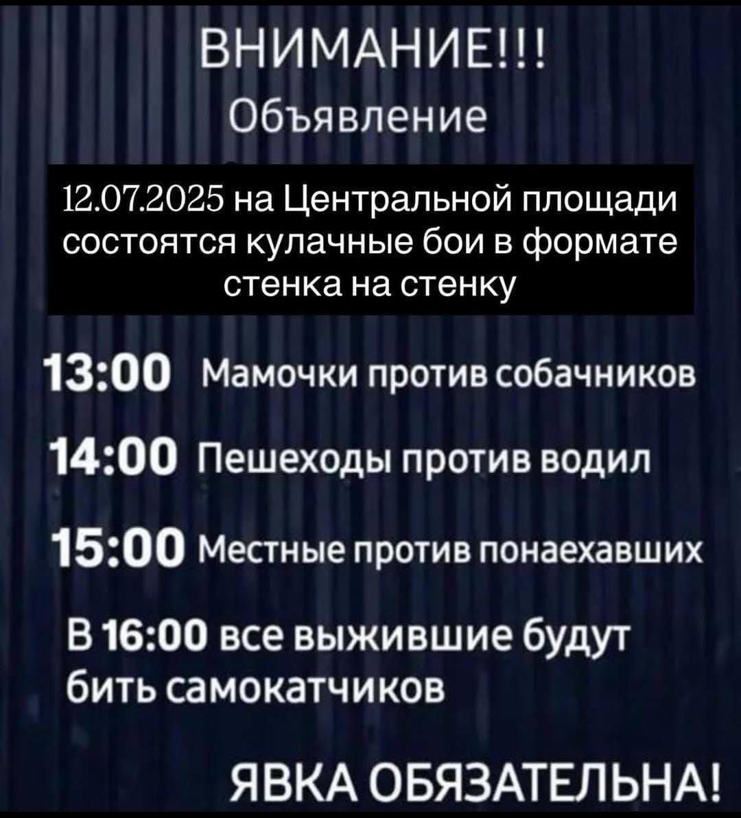 ВНИМАНИЕ!!!
Объявление
12.07.2025 на Центральной площади состоятся кулачные бои в формате стенка на стенку
13:00 Мамочки против собачников
14:00 Пешеходы против водил
15:00 Местные против понаехавших
В 16:00 все выжившие будут бить самокатчиков
ЯВКА ОБЯЗАТЕЛЬНА!